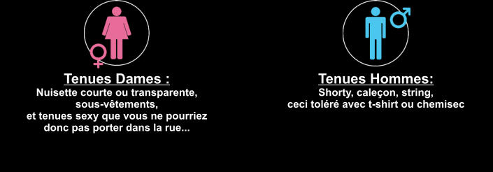 Tenues Dames :  Nuisette courte ou transparente,  sous-vêtements,  et tenues sexy que vous ne pourriez  donc pas porter dans la rue... Tenues Hommes:  Shorty, caleçon, string,  ceci toléré avec t-shirt ou chemisec